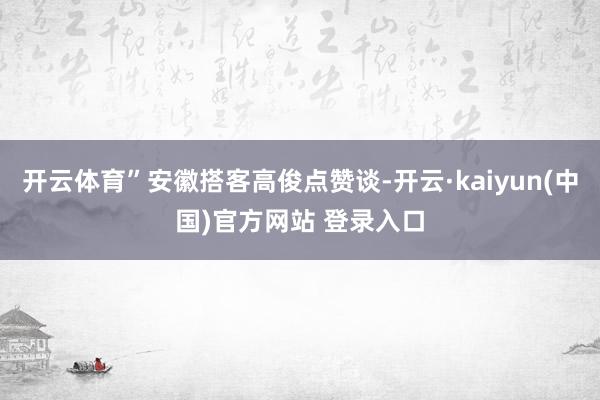 开云体育”安徽搭客高俊点赞谈-开云·kaiyun(中国)官方网站 登录入口