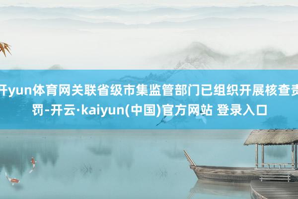 开yun体育网关联省级市集监管部门已组织开展核查责罚-开云·kaiyun(中国)官方网站 登录入口