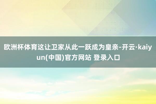 欧洲杯体育这让卫家从此一跃成为皇亲-开云·kaiyun(中国)官方网站 登录入口