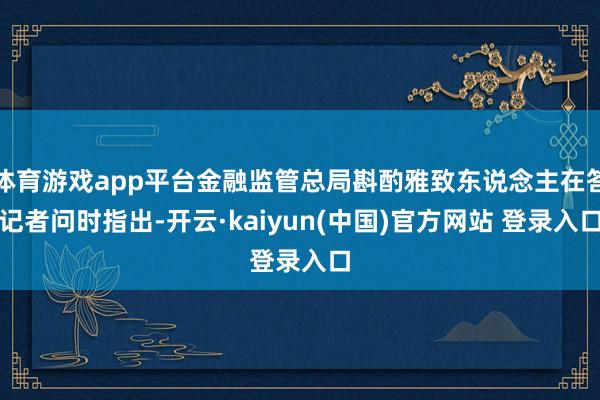 体育游戏app平台金融监管总局斟酌雅致东说念主在答记者问时指出-开云·kaiyun(中国)官方网站 登录入口