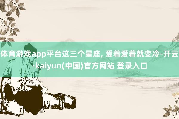 体育游戏app平台这三个星座, 爱着爱着就变冷-开云·kaiyun(中国)官方网站 登录入口