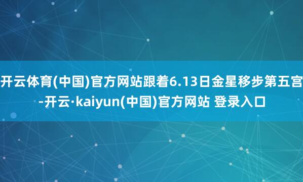 开云体育(中国)官方网站跟着6.13日金星移步第五宫-开云·kaiyun(中国)官方网站 登录入口