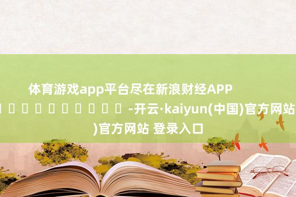 体育游戏app平台尽在新浪财经APP            													-开云·kaiyun(中国)官方网站 登录入口