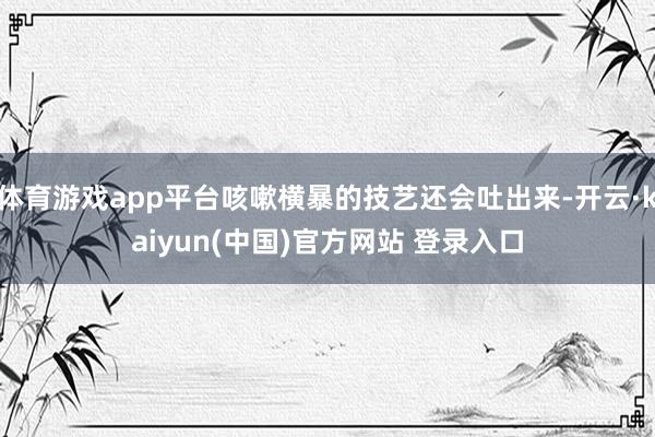体育游戏app平台咳嗽横暴的技艺还会吐出来-开云·kaiyun(中国)官方网站 登录入口