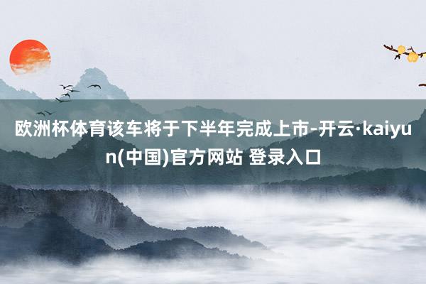 欧洲杯体育该车将于下半年完成上市-开云·kaiyun(中国)官方网站 登录入口