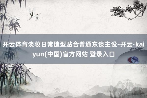 开云体育淡妆日常造型贴合普通东谈主设-开云·kaiyun(中国)官方网站 登录入口