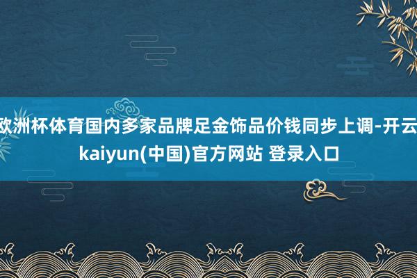 欧洲杯体育国内多家品牌足金饰品价钱同步上调-开云·kaiyun(中国)官方网站 登录入口