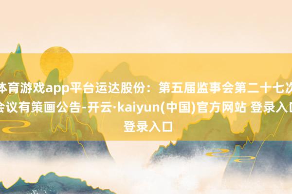 体育游戏app平台运达股份：第五届监事会第二十七次会议有策画公告-开云·kaiyun(中国)官方网站 登录入口