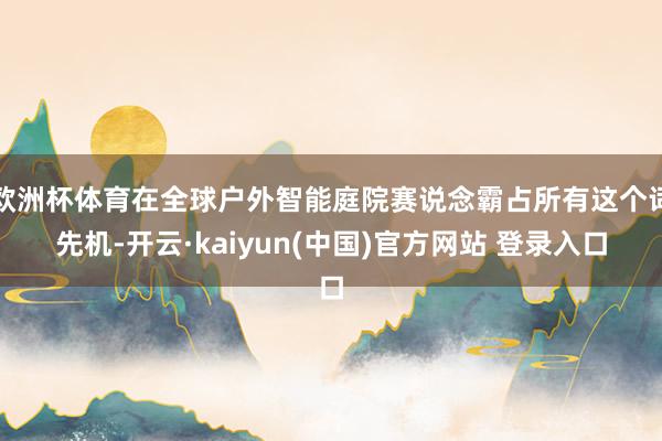 欧洲杯体育在全球户外智能庭院赛说念霸占所有这个词先机-开云·kaiyun(中国)官方网站 登录入口