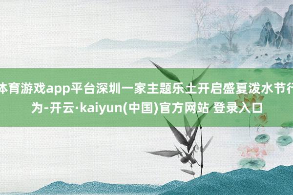 体育游戏app平台深圳一家主题乐土开启盛夏泼水节行为-开云·kaiyun(中国)官方网站 登录入口