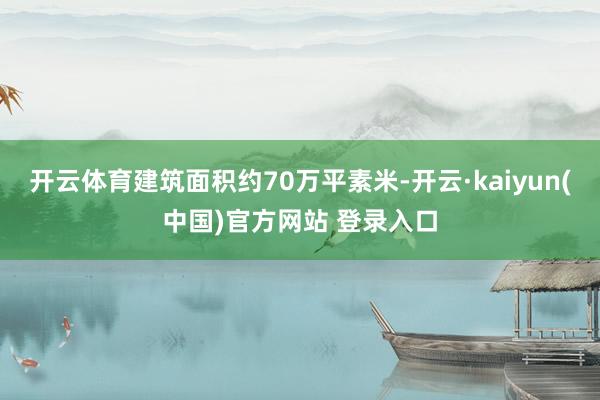 开云体育建筑面积约70万平素米-开云·kaiyun(中国)官方网站 登录入口