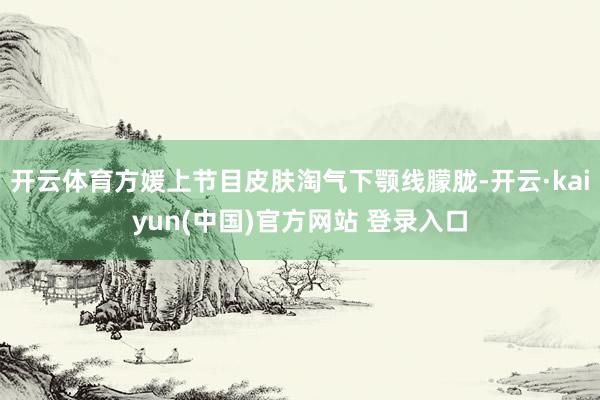 开云体育方媛上节目皮肤淘气下颚线朦胧-开云·kaiyun(中国)官方网站 登录入口