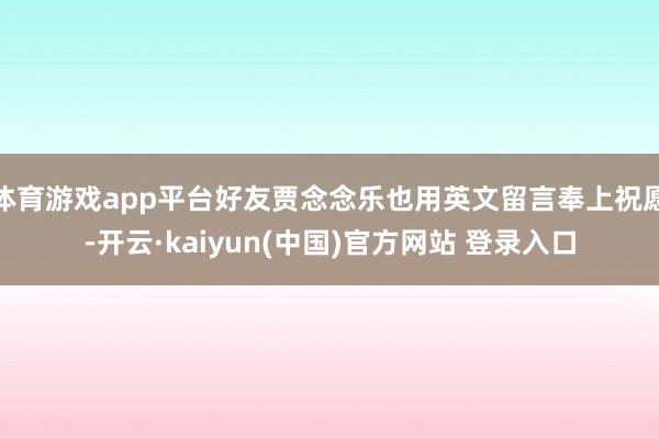 体育游戏app平台好友贾念念乐也用英文留言奉上祝愿-开云·kaiyun(中国)官方网站 登录入口