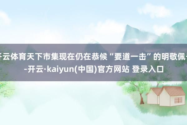 开云体育天下市集现在仍在恭候“要道一击”的明敬佩号-开云·kaiyun(中国)官方网站 登录入口