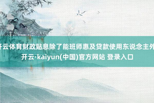 开云体育财政贴息除了能班师惠及贷款使用东说念主外-开云·kaiyun(中国)官方网站 登录入口
