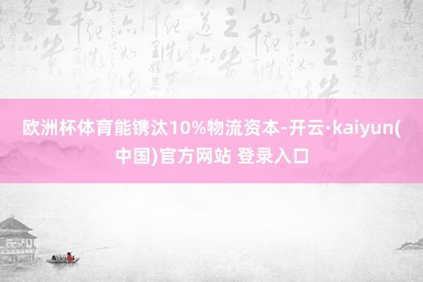 欧洲杯体育能镌汰10%物流资本-开云·kaiyun(中国)官方网站 登录入口