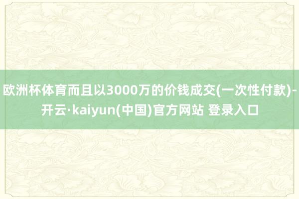 欧洲杯体育而且以3000万的价钱成交(一次性付款)-开云·kaiyun(中国)官方网站 登录入口