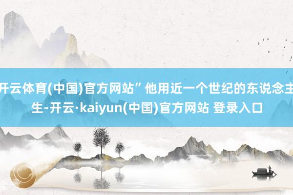 开云体育(中国)官方网站”他用近一个世纪的东说念主生-开云·kaiyun(中国)官方网站 登录入口