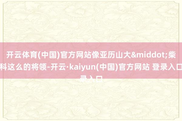 开云体育(中国)官方网站像亚历山大&middot;柴科这么的将领-开云·kaiyun(中国)官方网站 登录入口