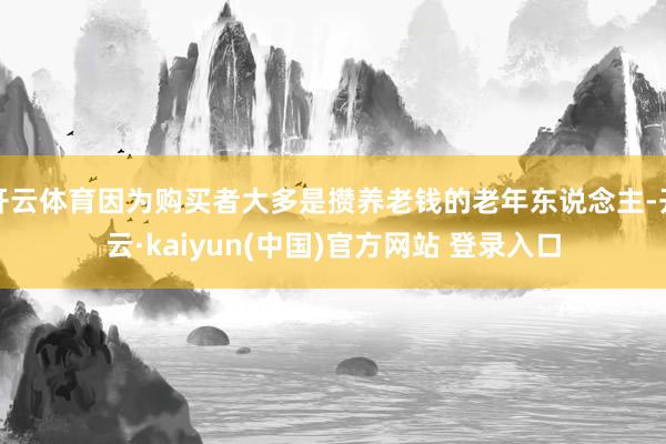 开云体育因为购买者大多是攒养老钱的老年东说念主-开云·kaiyun(中国)官方网站 登录入口