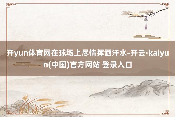 开yun体育网在球场上尽情挥洒汗水-开云·kaiyun(中国)官方网站 登录入口