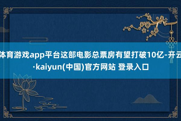 体育游戏app平台这部电影总票房有望打破10亿-开云·kaiyun(中国)官方网站 登录入口
