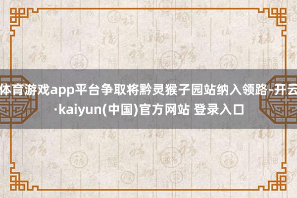 体育游戏app平台争取将黔灵猴子园站纳入领路-开云·kaiyun(中国)官方网站 登录入口
