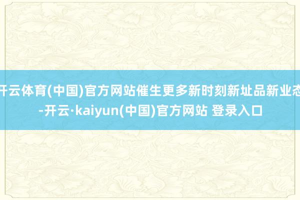 开云体育(中国)官方网站催生更多新时刻新址品新业态-开云·kaiyun(中国)官方网站 登录入口