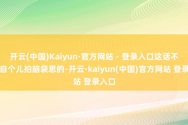 开云(中国)Kaiyun·官方网站 - 登录入口这话不是他自个儿拍脑袋思的-开云·kaiyun(中国)官方网站 登录入口