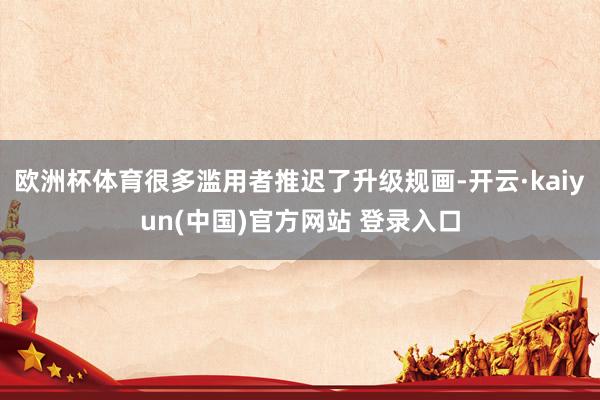 欧洲杯体育很多滥用者推迟了升级规画-开云·kaiyun(中国)官方网站 登录入口