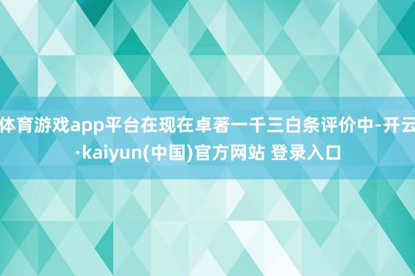 体育游戏app平台在现在卓著一千三白条评价中-开云·kaiyun(中国)官方网站 登录入口