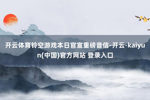 开云体育铃空游戏本日官宣重磅音信-开云·kaiyun(中国)官方网站 登录入口