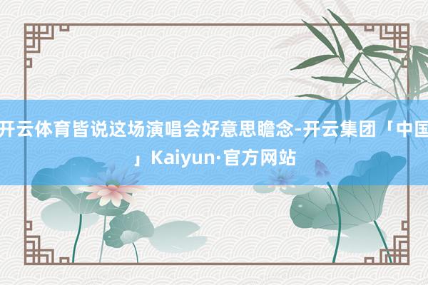 开云体育皆说这场演唱会好意思瞻念-开云集团「中国」Kaiyu