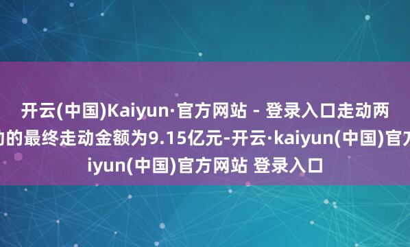 开云(中国)Kaiyun·官方网站 - 登录入口走动两边笃定本次走动的最终走动金额为9.15亿元-开云·kaiyun(中国)官方网站 登录入口