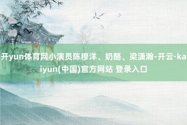 开yun体育网小演员陈穆洋、奶酪、梁潇瀚-开云·kaiyun(中国)官方网站 登录入口