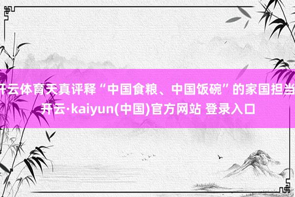 开云体育天真评释“中国食粮、中国饭碗”的家国担当-开云·kaiyun(中国)官方网站 登录入口