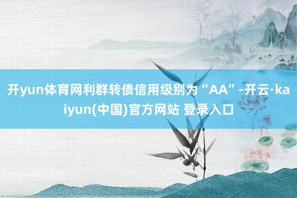 开yun体育网利群转债信用级别为“AA”-开云·kaiyun(中国)官方网站 登录入口