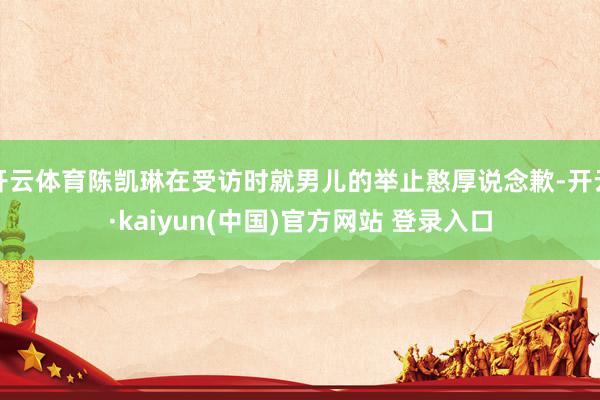 开云体育陈凯琳在受访时就男儿的举止憨厚说念歉-开云·kaiyun(中国)官方网站 登录入口