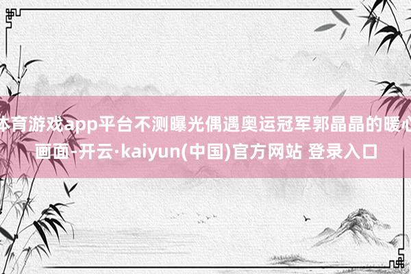 体育游戏app平台不测曝光偶遇奥运冠军郭晶晶的暖心画面-开云·kaiyun(中国)官方网站 登录入口