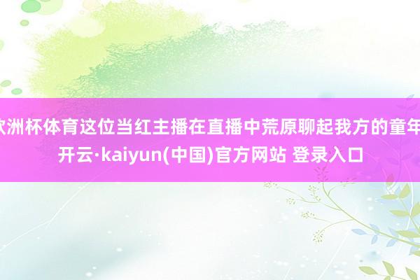 欧洲杯体育这位当红主播在直播中荒原聊起我方的童年-开云·kaiyun(中国)官方网站 登录入口