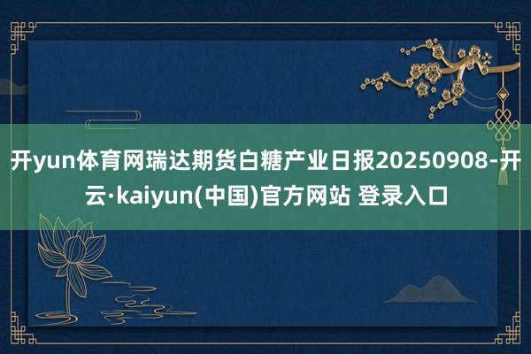 开yun体育网瑞达期货白糖产业日报20250908-开云·kaiyun(中国)官方网站 登录入口