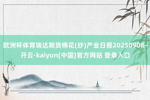 欧洲杯体育瑞达期货棉花(纱)产业日报20250908-开云·kaiyun(中国)官方网站 登录入口