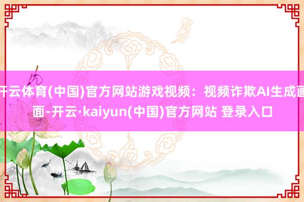 开云体育(中国)官方网站游戏视频：视频诈欺AI生成画面-开云·kaiyun(中国)官方网站 登录入口