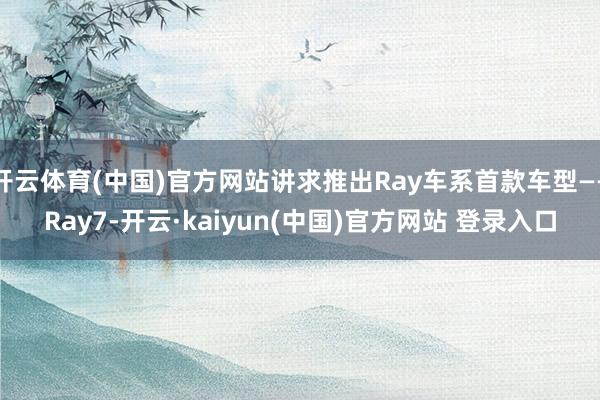 开云体育(中国)官方网站讲求推出Ray车系首款车型——Ray7-开云·kaiyun(中国)官方网站 登录入口
