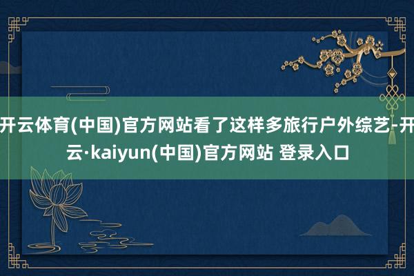 开云体育(中国)官方网站看了这样多旅行户外综艺-开云·kaiyun(中国)官方网站 登录入口
