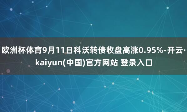 欧洲杯体育9月11日科沃转债收盘高涨0.95%-开云·kaiyun(中国)官方网站 登录入口
