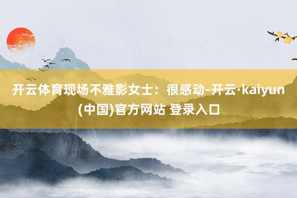 开云体育现场不雅影女士：很感动-开云·kaiyun(中国)官方网站 登录入口