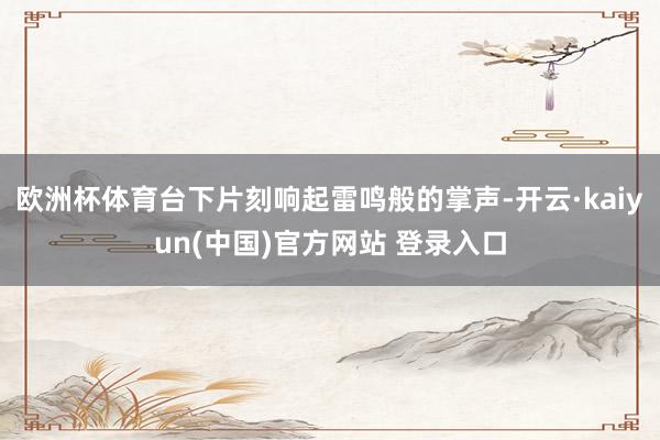 欧洲杯体育台下片刻响起雷鸣般的掌声-开云·kaiyun(中国)官方网站 登录入口