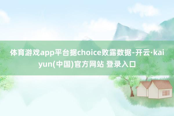 体育游戏app平台　　据choice败露数据-开云·kaiyun(中国)官方网站 登录入口