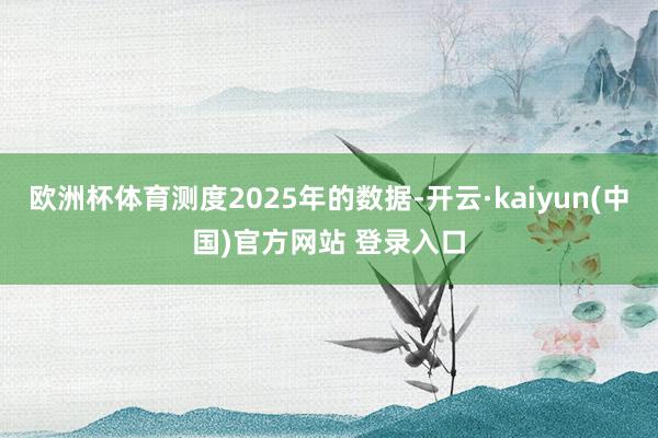 欧洲杯体育测度2025年的数据-开云·kaiyun(中国)官方网站 登录入口